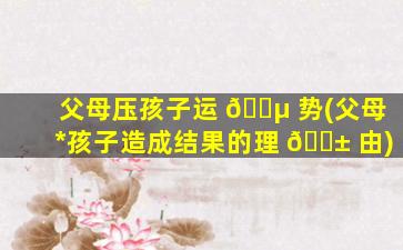 父母压孩子运 🌵 势(父母*
孩子造成结果的理 🐱 由)
